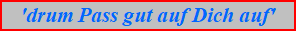 'drum Pass gut auf Dich auf'